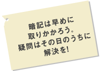 暗記は早めに取りかかろう。疑問はその日のうちに解決を！