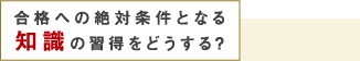 合格への絶対条件となる知識の習得をどうする？