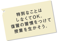 特別なことはしなくてOK。復習の習慣をつけて授業を生かそう。