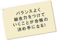 バランスよく総合力をつけていくことが合格の決め手になる！