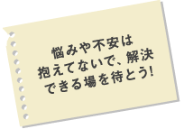 悩みや不安は抱えてないで、解決できる場を待とう！